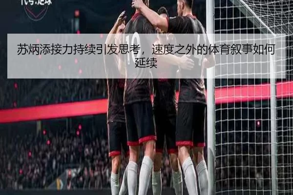 苏炳添接力持续引发思考，速度之外的体育叙事如何延续
